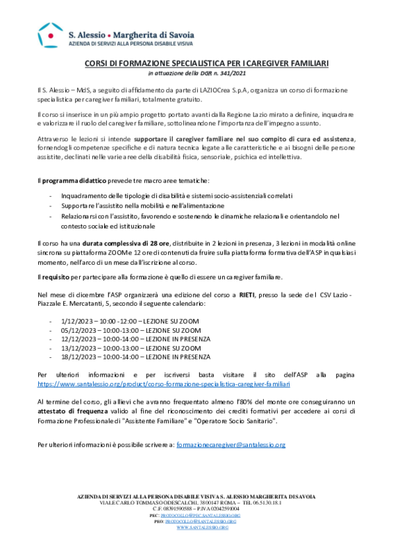 Si informa la cittadinanza che l’Azienda di Servizi alla persona disabile visiva S. Alessio – Margherita di Savoia sta organizzando nella città di Rieti un corso di formazione specialistica per caregiver familiari, totalmente gratuito. Il corso si inserisce in un più ampio progetto portato avanti dalla Regione Lazio mirato a definire, inquadrare e valorizzare il ruolo del caregiver familiare, sottolineandone l’importanza dell’impegno assunto. Attraverso le lezioni si intende supportare il caregiver familiare nel suo compito di cura ed assistenza, fornendogli competenze specifiche e di natura tecnica legate alle caratteristiche e ai bisogni delle persone assistite, declinati nelle varie aree della disabilità fisica, sensoriale, psichica ed intellettiva.   Il corso ha una durata complessiva di 28 ore, distribuite in 2 lezioni in presenza, 3 lezioni in modalità online sincrona su piattaforma ZOOM e 12 ore di contenuti da fruire sulla piattaforma formativa dell’ASP in qualsiasi momento, nell’arco di un mese dall’iscrizione al corso, secondo il calendario riportato nella locandina. Il requisito per partecipare alla formazione è quello di essere un caregiver familiare.  Al termine del corso, gli allievi che avranno frequentato almeno l’80% del monte ore conseguiranno un attestato di frequenza valido al fine del riconoscimento dei crediti formativi per accedere ai corsi di Formazione Professionale di &quot;Assistente Familiare&quot; e &quot;Operatore Socio Sanitario&quot;.   Per ulteriori informazioni e per iscriversi basta visitare il sito dell’ASP alla pagina https://www.santalessio.org/product/corso-formazione-specialistica-caregiver-familiari 